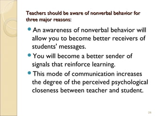 Teachers should be aware of nonverbal behavior for
three major reasons:
An  awareness of nonverbal behavior will
 allow you to become better receivers of
 students' messages.
You will become a better sender of
 signals that reinforce learning.
This mode of communication increases
 the degree of the perceived psychological
 closeness between teacher and student.


                                                     26
 