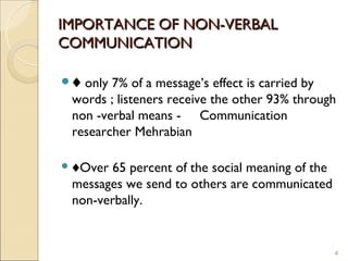 IMPORTANCE OF NON-VERBAL
COMMUNICATION

♦ only 7% of a message’s effect is carried by
 words ; listeners receive the other 93% through
 non -verbal means - Communication
 researcher Mehrabian

 ♦Over 65 percent of the social meaning of the
 messages we send to others are communicated
 non-verbally.


                                                  4
 