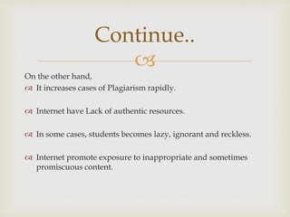 
On the other hand,
 It increases cases of Plagiarism rapidly.
 Internet have Lack of authentic resources.
 In some cases, students becomes lazy, ignorant and reckless.
 Internet promote exposure to inappropriate and sometimes
promiscuous content.
Continue..
 