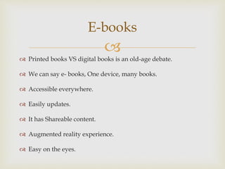 
 Printed books VS digital books is an old-age debate.
 We can say e- books, One device, many books.
 Accessible everywhere.
 Easily updates.
 It has Shareable content.
 Augmented reality experience.
 Easy on the eyes.
E-books
 