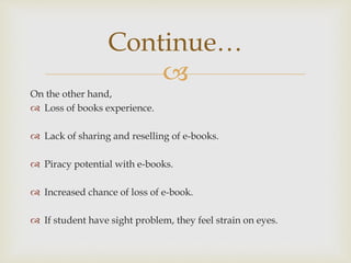 
On the other hand,
 Loss of books experience.
 Lack of sharing and reselling of e-books.
 Piracy potential with e-books.
 Increased chance of loss of e-book.
 If student have sight problem, they feel strain on eyes.
Continue…
 