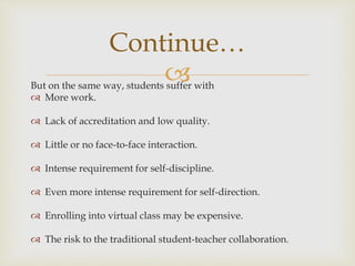 But on the same way, students suffer with
 More work.
 Lack of accreditation and low quality.
 Little or no face-to-face interaction.
 Intense requirement for self-discipline.
 Even more intense requirement for self-direction.
 Enrolling into virtual class may be expensive.
 The risk to the traditional student-teacher collaboration.
Continue…
 