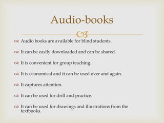  Audio books are available for blind students.
 It can be easily downloaded and can be shared.
 It is convenient for group teaching.
 It is economical and it can be used over and again.
 It captures attention.
 It can be used for drill and practice.
 It can be used for drawings and illustrations from the
textbooks.
Audio-books
 
