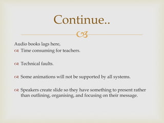 
Audio books lags here,
 Time consuming for teachers.
 Technical faults.
 Some animations will not be supported by all systems.
 Speakers create slide so they have something to present rather
than outlining, organising, and focusing on their message.
Continue..
 