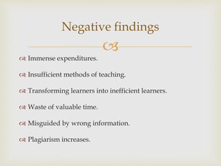 
 Immense expenditures.
 Insufficient methods of teaching.
 Transforming learners into inefficient learners.
 Waste of valuable time.
 Misguided by wrong information.
 Plagiarism increases.
Negative findings
 