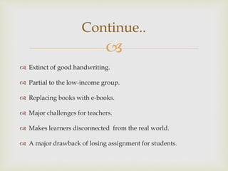 
 Extinct of good handwriting.
 Partial to the low-income group.
 Replacing books with e-books.
 Major challenges for teachers.
 Makes learners disconnected from the real world.
 A major drawback of losing assignment for students.
Continue..
 