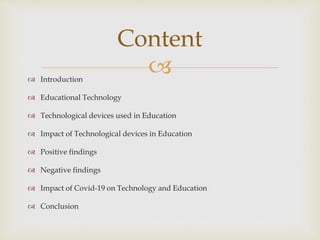  Introduction
 Educational Technology
 Technological devices used in Education
 Impact of Technological devices in Education
 Positive findings
 Negative findings
 Impact of Covid-19 on Technology and Education
 Conclusion
Content
 