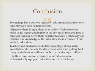 Technology has a positive impact on education and at the same
time may also pose negative effects.
Whenever there is light, there is a shadow. Technology can
make us fly higher and higher in the sky but at the same time it
can even ruin our life with its negative features. Technology can
enhance our knowledge at the same time it can even lower our
grade in education.
Teachers and students should take advantage of this in the
good light and eliminate the drawbacks which are pulling back
many of students as well as schools from achieving excellence.
It is, thus, time for every country to introduce a more
technologically equipped education sector in the future.
Conclusion
 