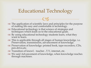 
 The application of scientific laws and principles for the purpose
of making life easy and comfortable is technology.
 Educational technology is that science of strategies and
techniques which leads us to the educational goals.
 By using educational technology students learn, what they
want to learn.
 This is applicable through all stages of human knowledge. i.e.
Preservation, transmission, advancement of knowledge.
 Preservation of knowledge: printed book, tape-recorders, CDs,
pen-drive,etc.
 Transition of knowl. : teacher , T.V, internet, etc.
 We said Advancement of knowledge, when knowledge reaches
through machines.
Educational Technology
 