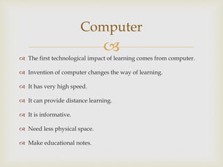 
Computer
 The first technological impact of learning comes from computer.
 Invention of computer changes the way of learning.
 It has very high speed.
 It can provide distance learning.
 It is informative.
 Need less physical space.
 Make educational notes.
 