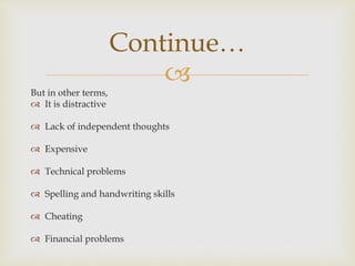
Continue…
But in other terms,
 It is distractive
 Lack of independent thoughts
 Expensive
 Technical problems
 Spelling and handwriting skills
 Cheating
 Financial problems
 