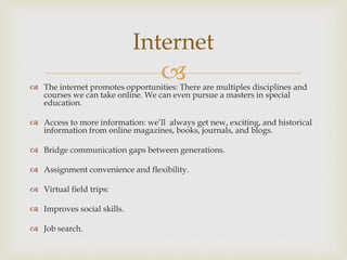 
Internet
 The internet promotes opportunities: There are multiples disciplines and
courses we can take online. We can even pursue a masters in special
education.
 Access to more information: we’ll always get new, exciting, and historical
information from online magazines, books, journals, and blogs.
 Bridge communication gaps between generations.
 Assignment convenience and flexibility.
 Virtual field trips:
 Improves social skills.
 Job search.
 
