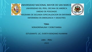 UNIVERSIDAD NACIONAL MAYOR DE SAN MARCOS
UNIVERSIDAD DEL PERU, DECANA DE AMERICA
UNIDAD DE POSGRADO
PROGRAMA DE SEGUNDA ESPECIALIZACION EN ENFERMERIA
ENFERMERIA EN EMERGENCIA Y DESASTRES
TEMA:
NORADRENALINA Y DOBUTAMINA
ESTUDIANTE: LIC. EVERTH BONZANO HUAMANI
LIMA – PERU
2022
 