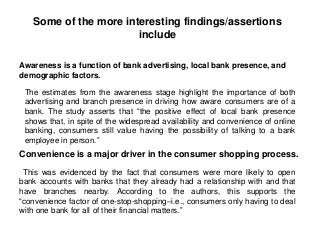 Some of the more interesting findings/assertions
include
The estimates from the awareness stage highlight the importance of both
advertising and branch presence in driving how aware consumers are of a
bank. The study asserts that “the positive effect of local bank presence
shows that, in spite of the widespread availability and convenience of online
banking, consumers still value having the possibility of talking to a bank
employee in person.”
Awareness is a function of bank advertising, local bank presence, and
demographic factors.
Convenience is a major driver in the consumer shopping process.
This was evidenced by the fact that consumers were more likely to open
bank accounts with banks that they already had a relationship with and that
have branches nearby. According to the authors, this supports the
“convenience factor of one-stop-shopping–i.e., consumers only having to deal
with one bank for all of their financial matters.”
 
