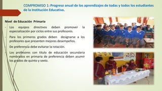 COMPROMISO 1: Progreso anual de los aprendizajes de todas y todos los estudiantes
de la Institución Educativa.
Nivel de Educación Primaria
- Los equipos directivos deben promover la
especialización por ciclos entre sus profesores.
- Para los primeros grados deben designarse a los
profesores que presenten mejores desempeños.
- De preferencia debe evitarse la rotación.
- Los profesores con titulo de educación secundaria
nombrados en primaria de preferencia deben asumir
los grados de quinto y sexto.
 