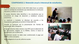 COMPROMISO 2: Retención anual e interanual de estudiantes.
- El equipo directivo al iniciar el año 2015 debe hacer un análisis
sobre la cantidad de estudiantes que abandonaron la institución
educativa y analizar sus causas.
- El equipo directivo debe identificar a los estudiantes que se
encuentran en riesgo de deserción y establecer acciones
preventivas.
- La matrícula y traslados se efectúan de acuerdo a los
lineamientos aprobados en la R.M. N° 0516-2007-ED.
- Procede la matrícula con la presentación de: Partida de
Nacimiento, DNI o Pasaporte.
- El equipo directivo debe orientar a los PPFF para la obtención de
los documentos exigidos en la RENIEC, Centro d Salud en
coordinación con la defensoría.
- La matrícula escolar no debe estar condicionada al pago por
APAFA u otros conceptos.
- No es obligatorio el uso de uniforme escolar.
 