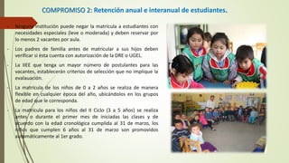 COMPROMISO 2: Retención anual e interanual de estudiantes.
- Ninguna institución puede negar la matrícula a estudiantes con
necesidades especiales (leve o moderada) y deben reservar por
lo menos 2 vacantes por aula.
- Los padres de familia antes de matricular a sus hijos deben
verificar si ésta cuenta con autorización de la DRE o UGEL.
- La IIEE que tenga un mayor número de postulantes para las
vacantes, establecerán criterios de selección que no implique la
evalauación.
- La matrícula de los niños de 0 a 2 años se realiza de manera
flexible en cualquier época del año, ubicándolos en los grupos
de edad que le corresponda.
- La matrícula para los niños del II Ciclo (3 a 5 años) se realiza
antes o durante el primer mes de iniciadas las clases y de
acuerdo con la edad cronológica cumplida al 31 de marzo, los
niños que cumplen 6 años al 31 de marzo son promovidos
automáticamente al 1er grado.
 