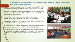 COMPROMISO 3: Cumplimiento de la calendarización planificada por las instituciones
educativas públicas y privadas.
- El equipo directivo lidera y promueve el cumplimiento del 100% de las
jornadas de aprendizajes planificadas en la calendarización de la IIEE.
- Las horas mínimas de cumplimiento obligatorio son 640 en Servicios
Educativos No Escolarizados, 900 en Educación Inicial, 1100 en
Primaria y 1200 en Secundaria.
- La asistencia de los profesores nombrados y contratados es a partir
del 2 de marzo obligatoriamente para revisar u ajustar el PAT.
- Las clases se inician el 9 de marzo en todas la IIEE públicas, en las
privadas de acuerdo a su reglamento.
- Se puede hacer un manejo flexible de la calendarización siempre y
cuando se cumpla con las horas mínimas lectivas establecidas.
- Para la contabilización de las horas efectivas no se consideran eventos
de celebración de organismos públicos o privados, está prohibidos
perder horas en desfiles, celebración de aniversarios, fiestas, etc.
 