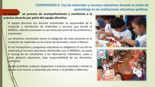 COMPROMISO 6: Uso de materiales y recursos educativos durante la sesión de
aprendizaje en las instituciones educativas públicas.
Se requiere un proceso de acompañamiento y monitoreo a la
práctica docente por parte del equipo directivo.
- El equipo directivo y/o docente coordinador es responsable de la
recepción y distribución de materiales y recursos que brinda el
MINEDU, además promueve su uso tanto por parte de los profesores y
estudiantes.
- Los directores nombrados tienen la obligación de estar presente en la
recepción de materiales en los meses de diciembre, enero o febrero.
- En las instituciones y programas educativos es obligatorio el uso de los
materiales y recursos educativos distribuidos por el MINEDU; así como
el acceso de los estudiantes a los laboratorios, bibliotecas, aulas u
otros espacios educativos, bajo responsabilidad de los directores,
profesores
- Queda prohibida cualquier disposición o práctica orientada a limitar el
acceso a los recurso y materiales por temor a la pérdida o deterioro.
 