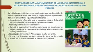 ORIENTACIONES PARA LA IMPLEMENTACIÓN DE LA INICIATIVA INTERSECTORIAL E
INTERGUBERNAMENTAL APRENDE SALUDABLE EN LAS INSTITUCIONES EDUCATIVAS
PÚBLICAS.
La iniciativa está dirigida a crear condiciones para que los niñ@s de
inicial y primaria de las IIEE públicas, logren mejores aprendizajes,
tomando en cuenta las siguientes orientaciones:
. Consentimiento informado para la evaluación integral de la salud
del estudiante que permita la participación de los PPFF.
. Espacios para la evaluación de la salud.
. Durante la evaluación integral en salud para los estudiantes se
deben desarrollar actividades de aprendizaje relacionadas con las
salud y alimentación.
. Constitución del Comité de Alimentación Escolar en la IIEE.
. Brindar los desayunos escolares antes del inicio de la jornada
escolar y si se brinda almuerzos al término de la jornada.
 