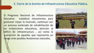 3. Cierre de la brecha de Infraestructura Educativa Pública.
El Programa Nacional de Infraestructura
Educativa establece mecanismos para
gestionar mejor la inversión, continuar con
un proceso acelerado de rehabilitación de
las instituciones educativas, atención al
déficit de infraestructura , así como la
sustitución de aquellas que representa un
riesgo ante posibles fenómenos naturales.
 