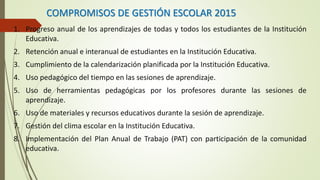 COMPROMISOS DE GESTIÓN ESCOLAR 2015
1. Progreso anual de los aprendizajes de todas y todos los estudiantes de la Institución
Educativa.
2. Retención anual e interanual de estudiantes en la Institución Educativa.
3. Cumplimiento de la calendarización planificada por la Institución Educativa.
4. Uso pedagógico del tiempo en las sesiones de aprendizaje.
5. Uso de herramientas pedagógicas por los profesores durante las sesiones de
aprendizaje.
6. Uso de materiales y recursos educativos durante la sesión de aprendizaje.
7. Gestión del clima escolar en la Institución Educativa.
8. Implementación del Plan Anual de Trabajo (PAT) con participación de la comunidad
educativa.
 