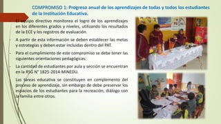 COMPROMISO 1: Progreso anual de los aprendizajes de todas y todos los estudiantes
de la Institución Educativa.
- El equipo directivo monitorea el logro de los aprendizajes
en los diferentes grados y niveles, utilizando los resultados
de la ECE y los registros de evaluación.
- A partir de esta información se deben establecer las metas
y estrategias y deben estar incluidas dentro del PAT.
- Para el cumplimiento de este compromiso se debe tener las
siguientes orientaciones pedagógicas:
- La cantidad de estudiantes por aula y sección se encuentran
en la RSG N° 1825-2014-MINEDU.
- Las tareas educativa se constituyen en complemento del
proceso de aprendizaje, sin embargo de debe preservar los
espacios de los estudiantes para la recreación, diálogo con
la familia entre otros.
 
