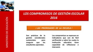 MINISTERIODEEDUCACIÓN
LOS COMPROMISOS DE GESTIÓN ESCOLAR
2016
¡ LAS PRIORIDADES DE LA ESCUELA !
Son prácticas de la
gestión consideradas
sustanciales para
asegurar que los
estudiantes aprendan.
Los compromisos se expresan en
indicadores que son de fácil
verificación y sobre los cuales la
institución educativa tiene
capacidad de reflexionar e
intervenir.
 