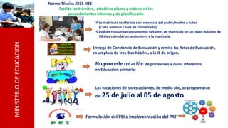 MINISTERIODEEDUCACIÓN
Norma Técnica 2016 IIEE
Facilita los trámites, establece plazos y ordena en los
procedimientos internos y de planificación
La matrícula se efectúa con presencia del padre/madre o tutor
(Carta notarial / Juez de Paz Letrado).
Podrán regularizar documentos faltantes de matrícula en un plazo máximo de
30 días calendarios posteriores a la matrícula.
No procede rotación de profesores a ciclos diferentes
en Educación primaria.
Las vacaciones de los estudiantes, de medio año, se programarán
del 25 de julio al 05 de agosto
Formulación del PEI e implementación del PAT
Entrega de Constancia de Evaluación y remite las Actas de Evaluación,
en un plazo de tres días hábiles, a la IE de origen.
 