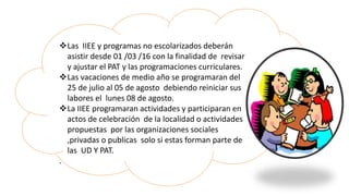 Las IIEE y programas no escolarizados deberán
asistir desde 01 /03 /16 con la finalidad de revisar
y ajustar el PAT y las programaciones curriculares.
Las vacaciones de medio año se programaran del
25 de julio al 05 de agosto debiendo reiniciar sus
labores el lunes 08 de agosto.
La IIEE programaran actividades y participaran en
actos de celebración de la localidad o actividades
propuestas por las organizaciones sociales
,privadas o publicas solo si estas forman parte de
las UD Y PAT.
.
 