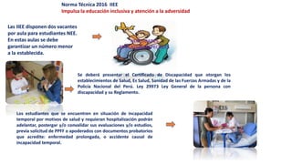 Norma Técnica 2016 IIEE
Impulsa la educación inclusiva y atención a la adversidad
Las IIEE disponen dos vacantes
por aula para estudiantes NEE.
En estas aulas se debe
garantizar un número menor
a la establecida.
Se deberá presentar el Certificado de Discapacidad que otorgan los
establecimientos de Salud, Es Salud, Sanidad de las Fuerzas Armadas y de la
Policía Nacional del Perú. Ley 29973 Ley General de la persona con
discapacidad y su Reglamento.
Los estudiantes que se encuentren en situación de incapacidad
temporal por motivos de salud y requieran hospitalización podrán
adelantar, postergar y/o convalidar sus evaluaciones y/o estudios,
previa solicitud de PPFF o apoderados con documentos probatorios
que acredite: enfermedad prolongada, o accidente causal de
incapacidad temporal.
 