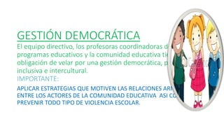 GESTIÓN DEMOCRÁTICA
El equipo directivo, los profesoras coordinadoras de los
programas educativos y la comunidad educativa tienen la
obligación de velar por una gestión democrática, participativa,
inclusiva e intercultural.
IMPORTANTE:
APLICAR ESTRATEGIAS QUE MOTIVEN LAS RELACIONES ARMÓNICAS
ENTRE LOS ACTORES DE LA COMUNIDAD EDUCATIVA ASI COMO
PREVENIR TODO TIPO DE VIOLENCIA ESCOLAR.
 