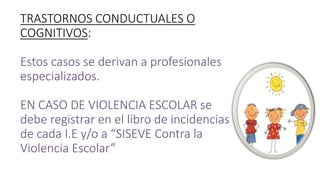TRASTORNOS CONDUCTUALES O
COGNITIVOS:
Estos casos se derivan a profesionales
especializados.
EN CASO DE VIOLENCIA ESCOLAR se
debe registrar en el libro de incidencias
de cada I.E y/o a “SISEVE Contra la
Violencia Escolar”
 