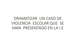 DRAMATIZAR UN CASO DE
VIOLENCIA ESCOLAR QUE SE
HAYA PRESENTADO EN LA I.E
 