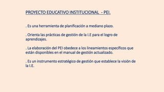PROYECTO EDUCATIVO INSTITUCIONAL - PEI.
. Es una herramienta de planificación a mediano plazo.
. Orienta las prácticas de gestión de la I.E para el logro de
aprendizajes.
. La elaboración del PEI obedece a los lineamientos específicos que
están disponibles en el manual de gestión actualizado.
. Es un instrumento estratégico de gestión que establece la visión de
la I.E.
 