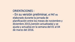 ORIENTACIONES :
- En su versión preliminar, el PAT es
elaborado durante la jornada de
planificación entre los meses de noviembre y
diciembre 2015,(versión actualizada) y se
ajusta y actualiza en la semana del 01 al 04
de marzo del 2016.
 