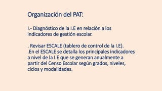 Organización del PAT:
I.- Diagnóstico de la I.E en relación a los
indicadores de gestión escolar.
. Revisar ESCALE (tablero de control de la I.E).
.En el ESCALE se detalla los principales indicadores
a nivel de la I.E que se generan anualmente a
partir del Censo Escolar según grados, niveles,
ciclos y modalidades.
 