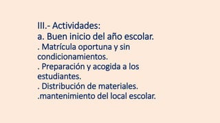III.- Actividades:
a. Buen inicio del año escolar.
. Matrícula oportuna y sin
condicionamientos.
. Preparación y acogida a los
estudiantes.
. Distribución de materiales.
.mantenimiento del local escolar.
 