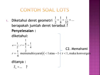 1. Diketahui deret geometri
berapakah jumlah deret tersebut ?
Penyelesaian :
diketahui:
ditanya :
?
...
32
1
8
1
2
1

4
1
2
1
8
1
;
2
1
 ra
konvergenmaka1,r1atau1rsyaratmemenuhi
4
1
r
....S
C2. Memahami
 
