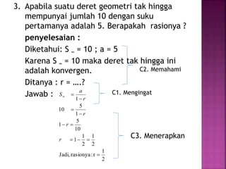 3. Apabila suatu deret geometri tak hingga
mempunyai jumlah 10 dengan suku
pertamanya adalah 5. Berapakah rasionya ?
penyelesaian :
Diketahui: S ∞ = 10 ; a = 5
Karena S ∞ = 10 maka deret tak hingga ini
adalah konvergen.
Ditanya : r = ….?
Jawab :
2
1
r:rasionyaJadi,
2
1
2
1
1
10
5
1
1
5
10
1







r
r
r
r
a
S
C2. Memahami
C1. Mengingat
C3. Menerapkan
 