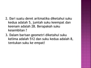 2. Dari suatu deret aritmatika diketahui suku
kedua adalah 5, jumlah suku keempat dan
keenam adalah 28. Berapakah suku
kesembilan ?
3. Dalam barisan geometri diketahui suku
kelima adalah 512 dan suku kedua adalah 8,
tentukan suku ke empat!
 