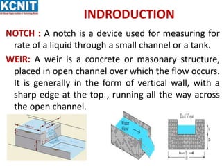 INDRODUCTION
NOTCH : A notch is a device used for measuring for
rate of a liquid through a small channel or a tank.
WEIR: A weir is a concrete or masonary structure,
placed in open channel over which the flow occurs.
It is generally in the form of vertical wall, with a
sharp edge at the top , running all the way across
the open channel.
 