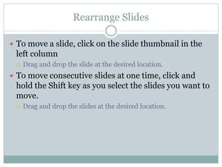 Rearrange Slides
 To move a slide, click on the slide thumbnail in the
left column
 Drag and drop the slide at the desired location.
 To move consecutive slides at one time, click and
hold the Shift key as you select the slides you want to
move.
 Drag and drop the slides at the desired location.
 