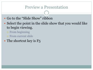 Preview a Presentation
 Go to the “Slide Show” ribbon
 Select the point in the slide show that you would like
to begin viewing.
 From beginning
 From current slide
 The shortcut key is F5
 