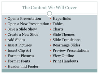 The Content We Will Cover
 Open a Presentation
 Open a New Presentation
 Save a Slide Show
 Create a New Slide
 Add Slides
 Insert Pictures
 Insert Clip Art
 Format Pictures
 Format Fonts
 Header and Footer
 Hyperlinks
 Tables
 Charts
 Slide Themes
 Slide Transitions
 Rearrange Slides
 Preview Presentations
 View Outline
 Print Handouts
 