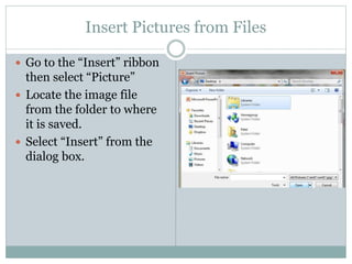 Insert Pictures from Files
 Go to the “Insert” ribbon
then select “Picture”
 Locate the image file
from the folder to where
it is saved.
 Select “Insert” from the
dialog box.
 