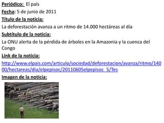 Periódico: El país
Fecha: 5 de junio de 2011
Título de la noticia:
La deforestación avanza a un ritmo de 14.000 hectáreas al día
Subtítulo de la noticia:
La ONU alerta de la pérdida de árboles en la Amazonia y la cuenca del
Congo
Link de la noticia:
http://www.elpais.com/articulo/sociedad/deforestacion/avanza/ritmo/140
00/hectareas/dia/elpepisoc/20110605elpepisoc_5/Tes
Imagen de la noticia:
 