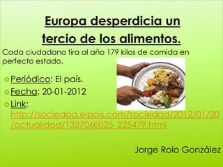 Europa desperdicia un
          tercio de los alimentos.
Cada ciudadano tira al año 179 kilos de comida en
perfecto estado.

 Periódico: El país.
 Fecha: 20-01-2012
 Link:
  http://sociedad.elpais.com/sociedad/2012/01/20
  /actualidad/1327060025_225479.html

                                  Jorge Rolo González
 