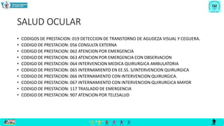 SALUD OCULAR
• CODIGOS DE PRESTACION: 019 DETECCION DE TRANSTORNO DE AGUDEZA VISUAL Y CEGUERA.
• CODIGO DE PRESTACION: 056 CONSULTA EXTERNA
• CODIGO DE PRESTACION: 062 ATENCION POR EMERGENCIA
• CODIGO DE PRESTACION: 063 ATENCION POR EMERGENCIA CON OBSERVACION
• CODIGO DE PRESTACION: 064 INTERVENCION MEDICA QUIRURGICA AMBULATORIA
• CODIGO DE PRESTACION: 065 INTERNAMIENTO EN EE.SS. S/INTERVENCION QUIRURGICA
• CODIGO DE PRESTACION: 066 INTERNAMIENTO CON INTERVENCION QUIRURGICA.
• CODIGO DE PRESTACION: 067 INTERNAMIENTO CON INTERVENCION QUIRURGICA MAYOR
• CODIGO DE PRESTACION: 117 TRASLADO DE EMERGENCIA
• CODIGO DE PRESTACION: 907 ATENCION POR TELESALUD
 