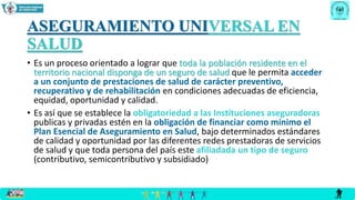 ASEGURAMIENTO UNIVERSAL EN
SALUD
• Es un proceso orientado a lograr que toda la población residente en el
territorio nacional disponga de un seguro de salud que le permita acceder
a un conjunto de prestaciones de salud de carácter preventivo,
recuperativo y de rehabilitación en condiciones adecuadas de eficiencia,
equidad, oportunidad y calidad.
• Es así que se establece la obligatoriedad a las Instituciones aseguradoras
publicas y privadas estén en la obligación de financiar como mínimo el
Plan Esencial de Aseguramiento en Salud, bajo determinados estándares
de calidad y oportunidad por las diferentes redes prestadoras de servicios
de salud y que toda persona del país este afiliadada un tipo de seguro
(contributivo, semicontributivo y subsidiado)
 